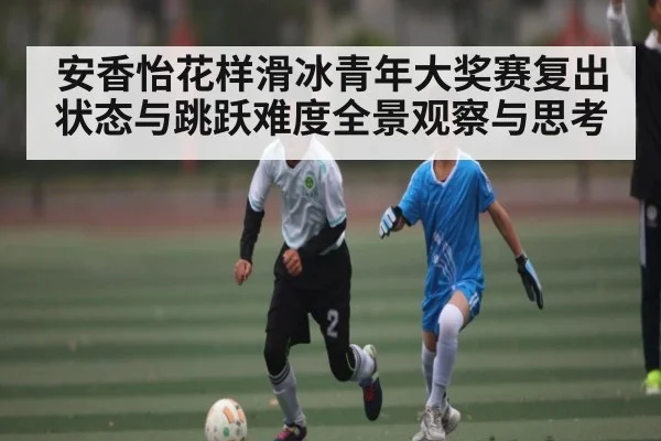 安香怡花样滑冰青年大奖赛复出状态与跳跃难度全景观察与思考